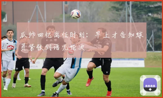 瓜帅回忆离任时刻：早上才告知球员紧张到语无伦次