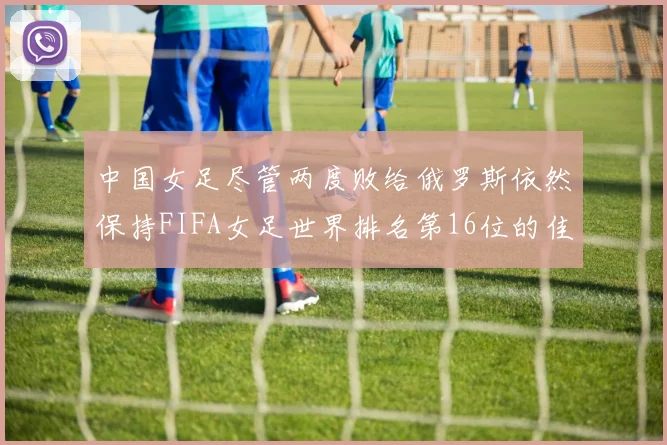 中国女足尽管两度败给俄罗斯依然保持FIFA女足世界排名第16位的佳绩