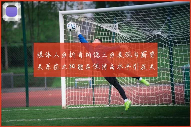 媒体人分析肯纳德三分表现与薪资关系在太阳能否保持高水平引发关注