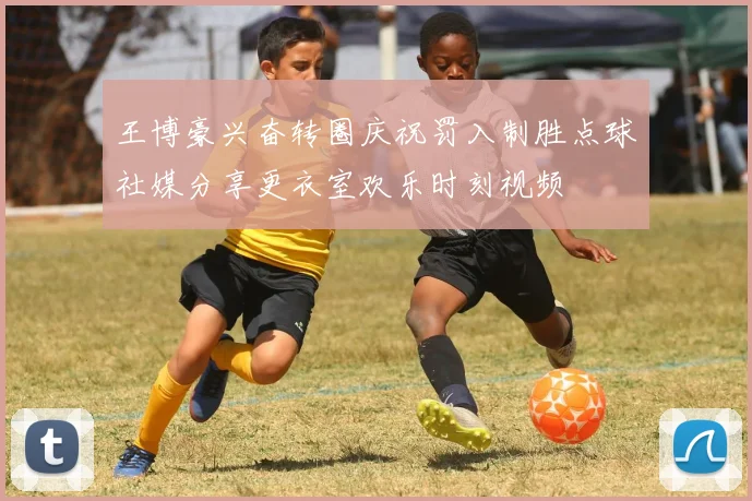王博豪兴奋转圈庆祝罚入制胜点球社媒分享更衣室欢乐时刻视频