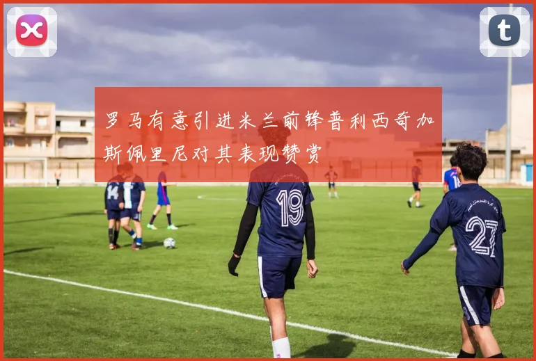 罗马有意引进米兰前锋普利西奇加斯佩里尼对其表现赞赏