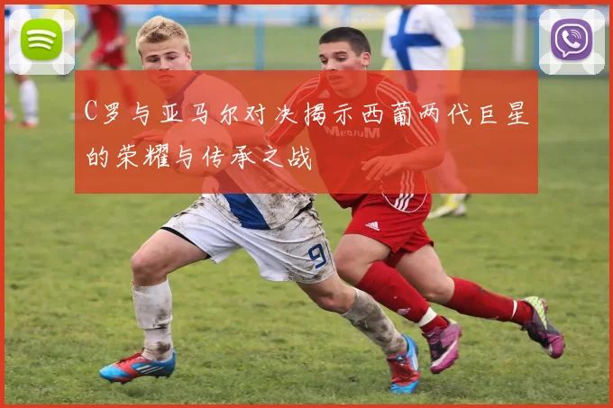 C罗与亚马尔对决揭示西葡两代巨星的荣耀与传承之战