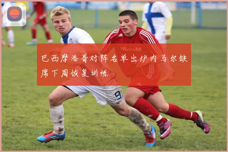 巴西摩洛哥对阵名单出炉内马尔缺席下周恢复训练