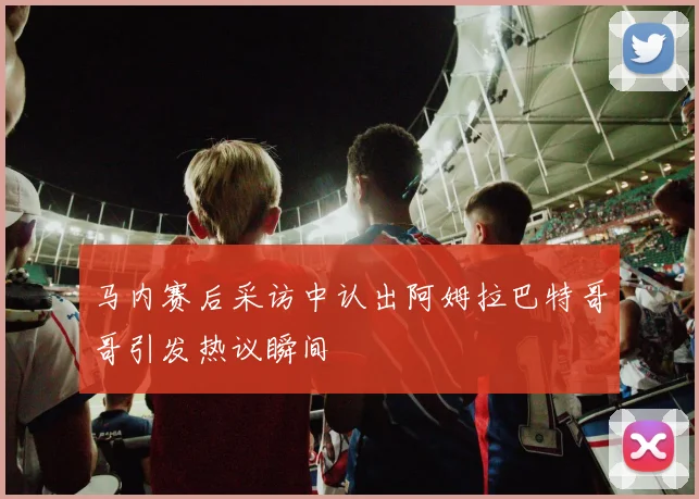 马内赛后采访中认出阿姆拉巴特哥哥引发热议瞬间