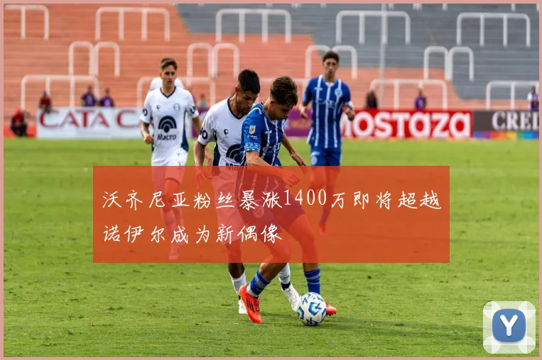 沃齐尼亚粉丝暴涨1400万即将超越诺伊尔成为新偶像