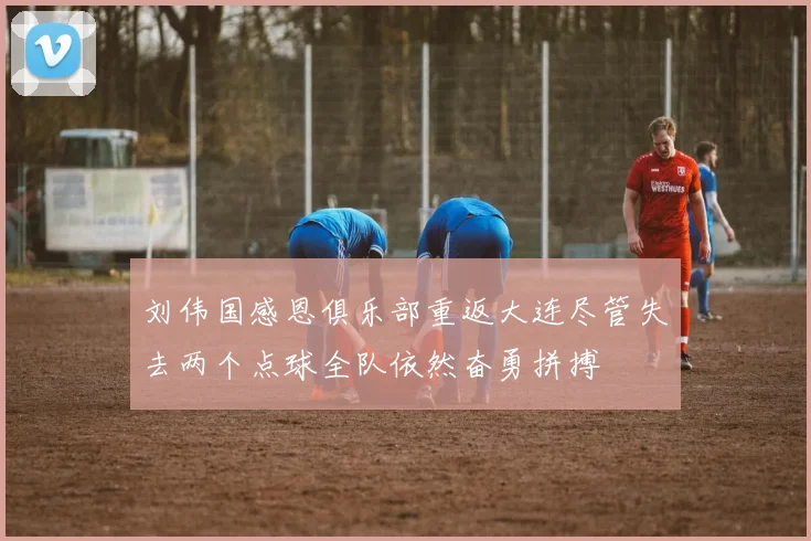 刘伟国感恩俱乐部重返大连尽管失去两个点球全队依然奋勇拼搏