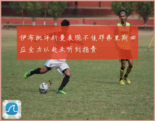 伊布批评科曼表现不佳邓弗里斯回应全力以赴未听到指责