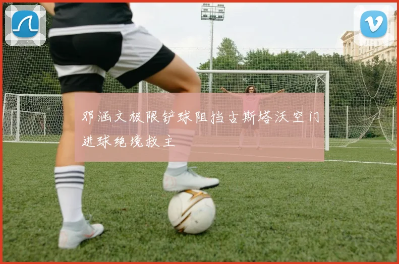 邓涵文极限铲球阻挡古斯塔沃空门进球绝境救主