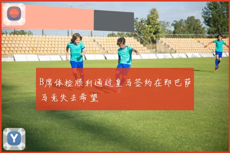 B席体检顺利通过皇马签约在即巴萨马竞失去希望