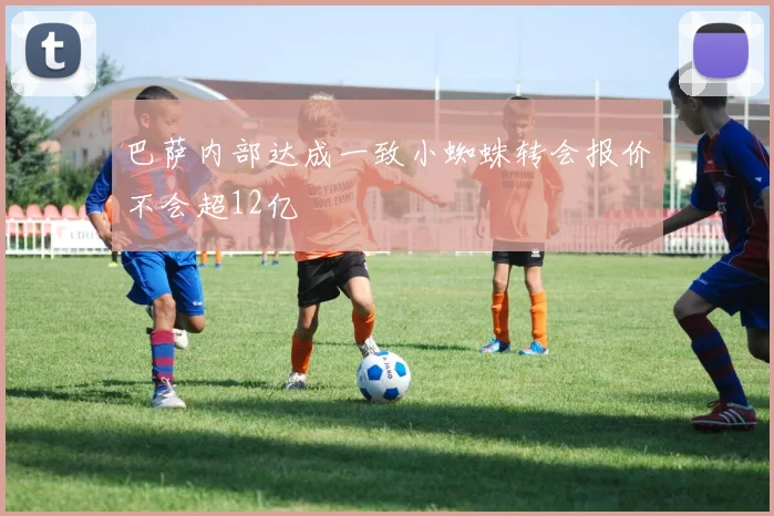 巴萨内部达成一致小蜘蛛转会报价不会超12亿