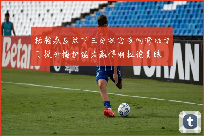 杨瀚森应放下三分执念多向弩机学习提升掩护能力赢得利拉德青睐