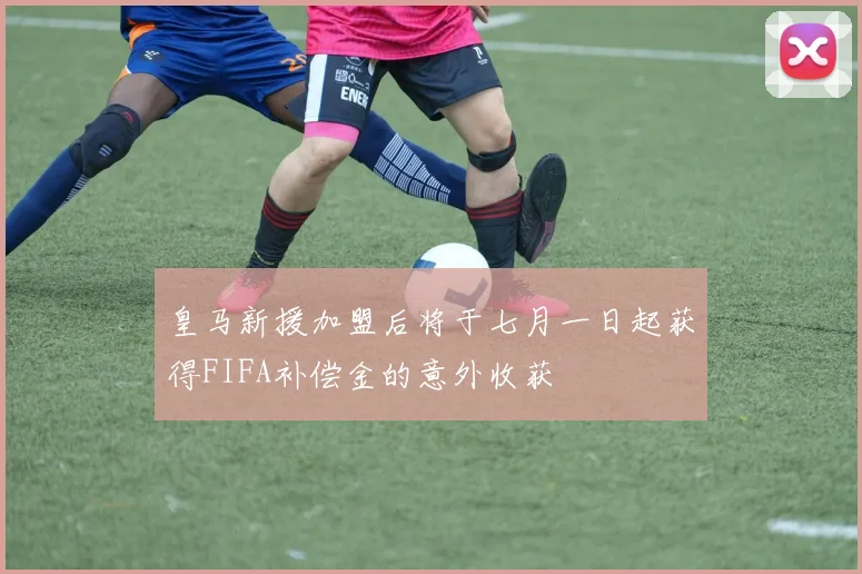 皇马新援加盟后将于七月一日起获得FIFA补偿金的意外收获