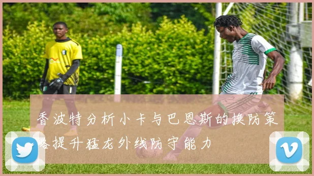 香波特分析小卡与巴恩斯的换防策略提升猛龙外线防守能力