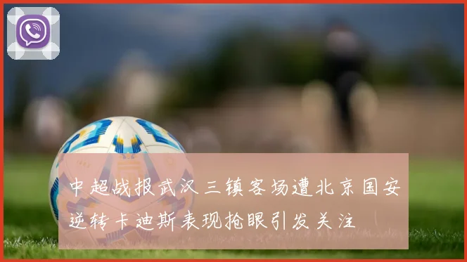 中超战报武汉三镇客场遭北京国安逆转卡迪斯表现抢眼引发关注
