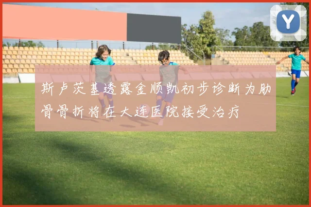 斯卢茨基透露金顺凯初步诊断为肋骨骨折将在大连医院接受治疗