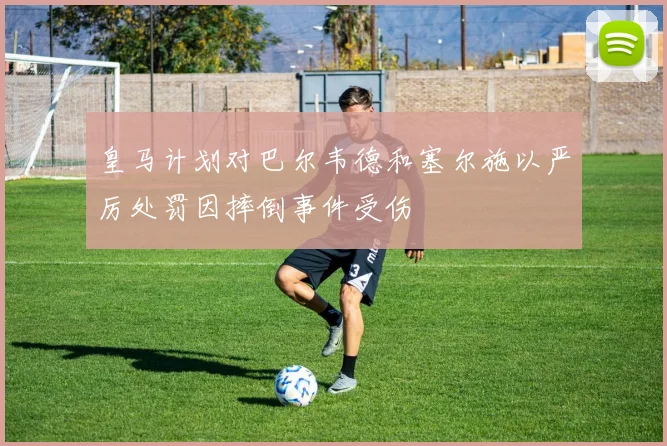 皇马计划对巴尔韦德和塞尔施以严厉处罚因摔倒事件受伤