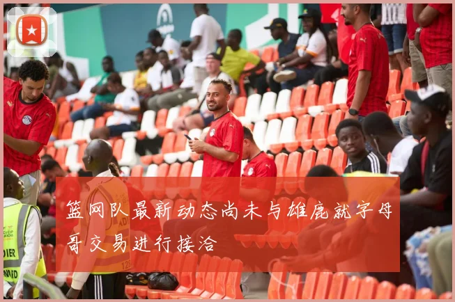 篮网队最新动态尚未与雄鹿就字母哥交易进行接洽