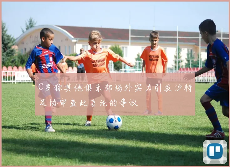 C罗称其他俱乐部场外实力引发沙特足协审查此言论的争议
