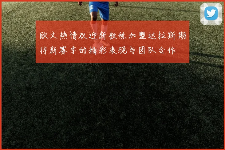 欧文热情欢迎新教练加盟达拉斯期待新赛季的精彩表现与团队合作