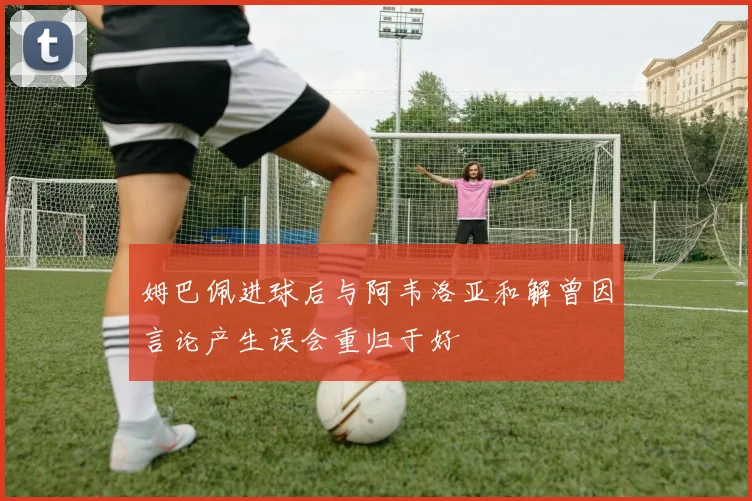 姆巴佩进球后与阿韦洛亚和解曾因言论产生误会重归于好
