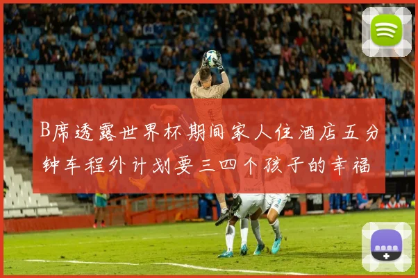 B席透露世界杯期间家人住酒店五分钟车程外计划要三四个孩子的幸福生活