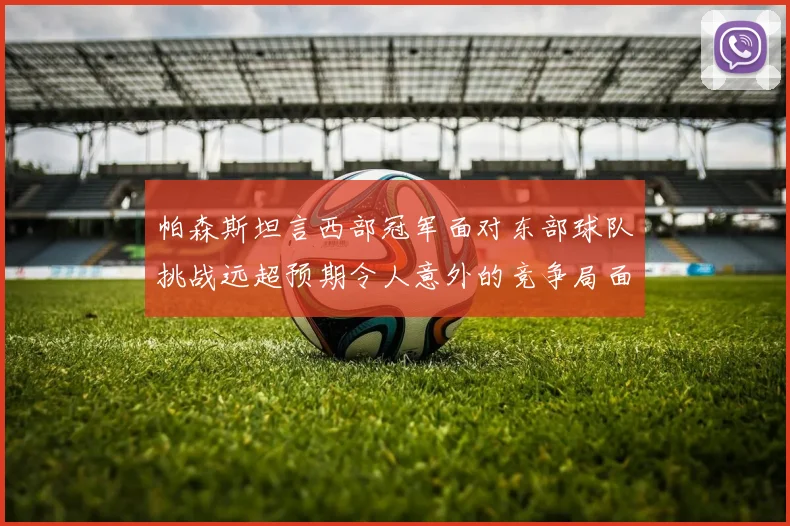帕森斯坦言西部冠军面对东部球队挑战远超预期令人意外的竞争局面